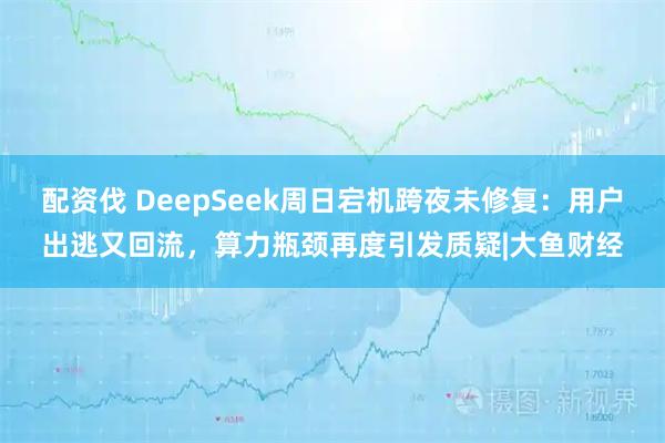 配资伐 DeepSeek周日宕机跨夜未修复：用户出逃又回流，算力瓶颈再度引发质疑|大鱼财经