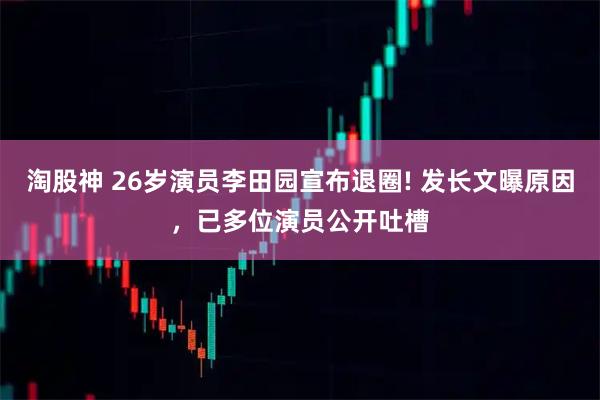 淘股神 26岁演员李田园宣布退圈! 发长文曝原因，已多位演员公开吐槽