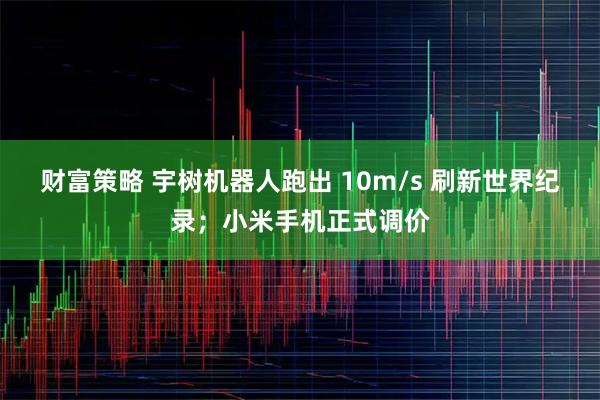 财富策略 宇树机器人跑出 10m/s 刷新世界纪录;小米手机正式调价