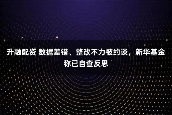 升融配资 数据差错、整改不力被约谈,新华基金称已自查反思