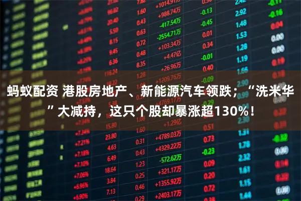 蚂蚁配资 港股房地产、新能源汽车领跌；“洗米华”大减持，这只个股却暴涨超130%！